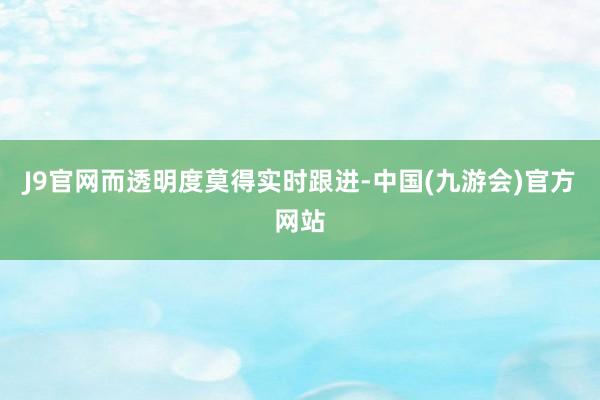 J9官网而透明度莫得实时跟进-中国(九游会)官方网站