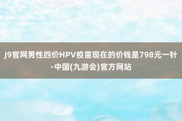 J9官网男性四价HPV疫苗现在的价钱是798元一针-中国(九游会)官方网站