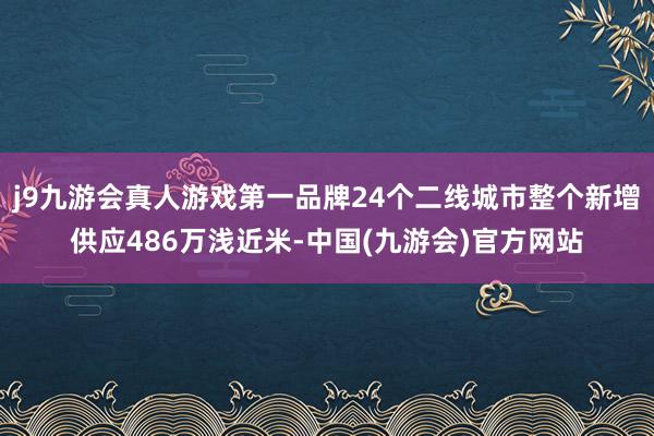 j9九游会真人游戏第一品牌24个二线城市整个新增供应486万浅近米-中国(九游会)官方网站