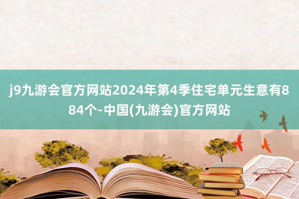 j9九游会官方网站2024年第4季住宅单元生意有884个-中国(九游会)官方网站