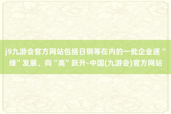 j9九游会官方网站包括日钢等在内的一批企业逐“绿”发展、向“高”跃升-中国(九游会)官方网站