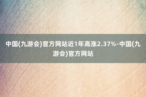 中国(九游会)官方网站近1年高涨2.37%-中国(九游会)官方网站