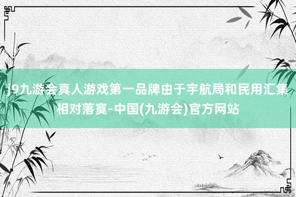 j9九游会真人游戏第一品牌由于宇航局和民用汇集相对落寞-中国(九游会)官方网站