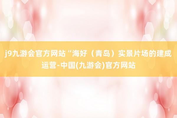 j9九游会官方网站　　“海好（青岛）实景片场的建成运营-中国(九游会)官方网站
