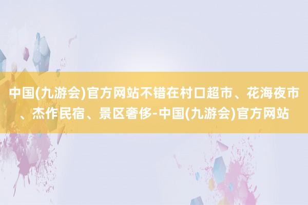 中国(九游会)官方网站不错在村口超市、花海夜市、杰作民宿、景区奢侈-中国(九游会)官方网站