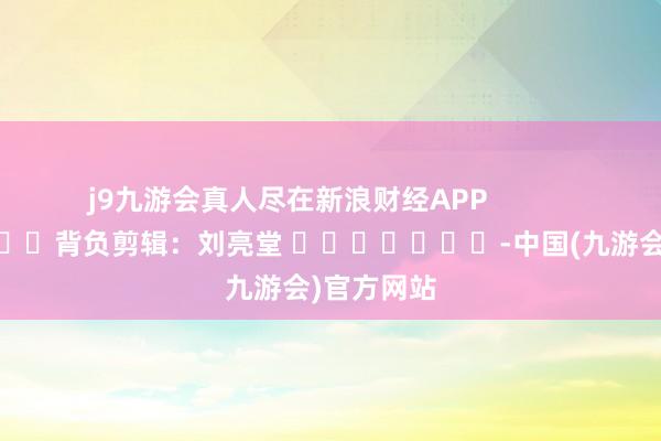 j9九游会真人尽在新浪财经APP            						背负剪辑：刘亮堂 							-中国(九游会)官方网站