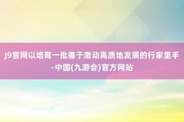 J9官网以培育一批善于激动高质地发展的行家里手-中国(九游会)官方网站