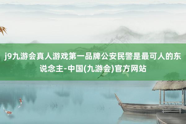 j9九游会真人游戏第一品牌公安民警是最可人的东说念主-中国(九游会)官方网站