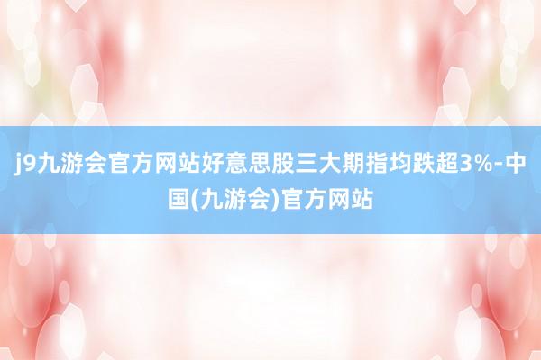 j9九游会官方网站好意思股三大期指均跌超3%-中国(九游会)官方网站