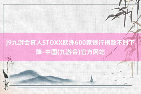 j9九游会真人STOXX欧洲600家银行指数不时下降-中国(九游会)官方网站