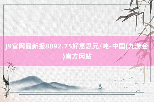 J9官网最新报8892.75好意思元/吨-中国(九游会)官方网站