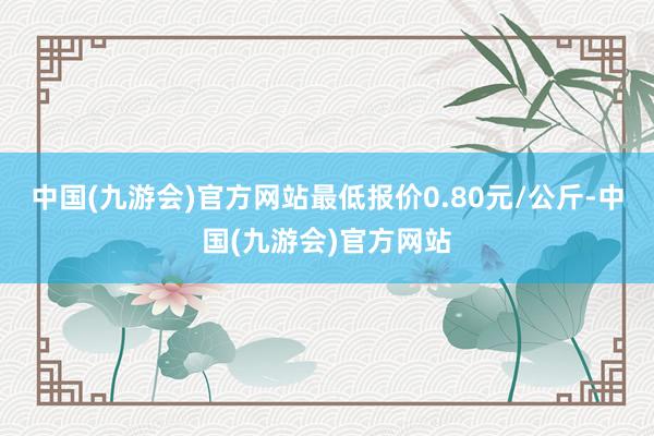 中国(九游会)官方网站最低报价0.80元/公斤-中国(九游会)官方网站