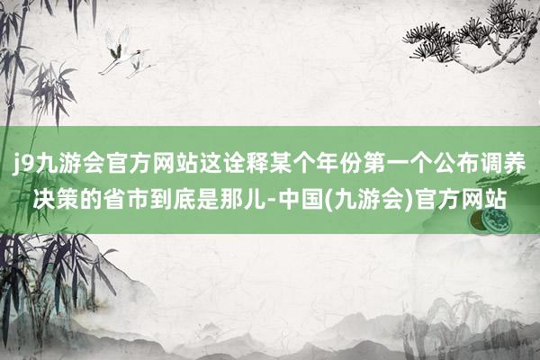 j9九游会官方网站这诠释某个年份第一个公布调养决策的省市到底是那儿-中国(九游会)官方网站