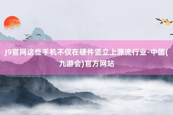 J9官网这些手机不仅在硬件竖立上源流行业-中国(九游会)官方网站