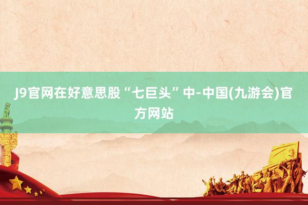 J9官网在好意思股“七巨头”中-中国(九游会)官方网站