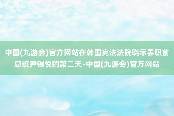 中国(九游会)官方网站在韩国宪法法院晓示罢职前总统尹锡悦的第二天-中国(九游会)官方网站