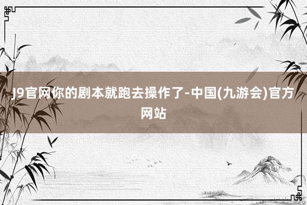 J9官网你的剧本就跑去操作了-中国(九游会)官方网站