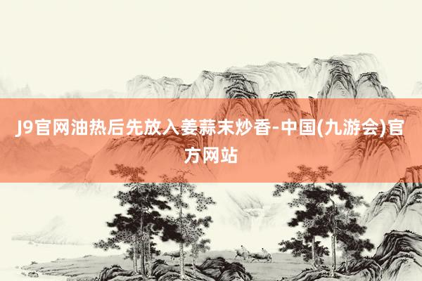 J9官网油热后先放入姜蒜末炒香-中国(九游会)官方网站