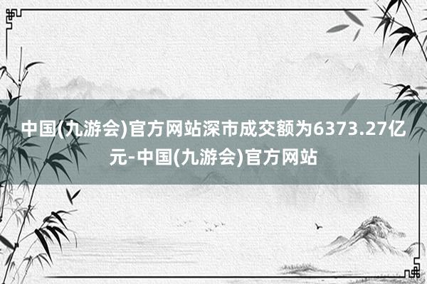 中国(九游会)官方网站深市成交额为6373.27亿元-中国(九游会)官方网站