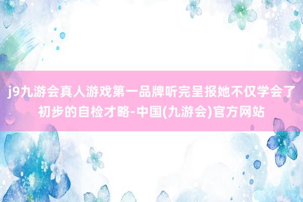 j9九游会真人游戏第一品牌听完呈报她不仅学会了初步的自检才略-中国(九游会)官方网站