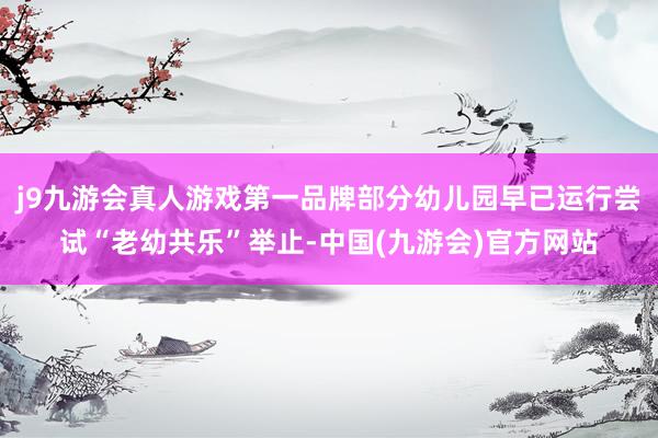 j9九游会真人游戏第一品牌部分幼儿园早已运行尝试“老幼共乐”举止-中国(九游会)官方网站