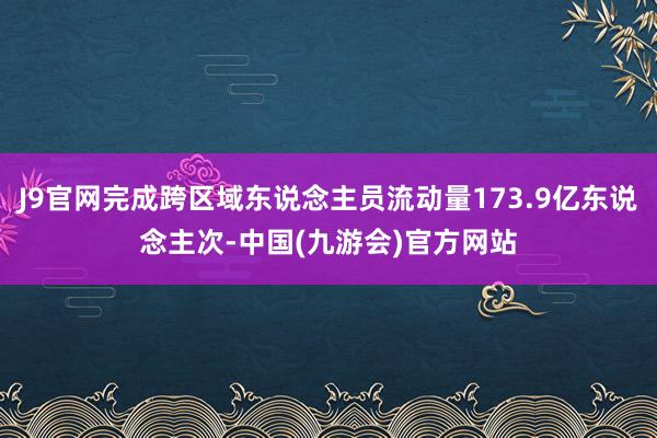 J9官网完成跨区域东说念主员流动量173.9亿东说念主次-中国(九游会)官方网站