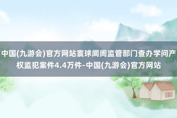 中国(九游会)官方网站寰球阛阓监管部门查办学问产权监犯案件4.4万件-中国(九游会)官方网站