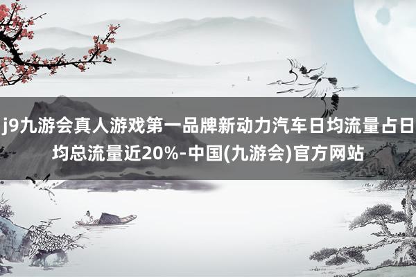 j9九游会真人游戏第一品牌新动力汽车日均流量占日均总流量近20%-中国(九游会)官方网站