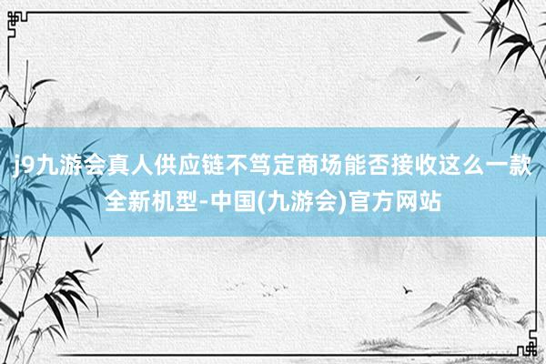 j9九游会真人供应链不笃定商场能否接收这么一款全新机型-中国(九游会)官方网站