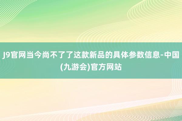 J9官网当今尚不了了这款新品的具体参数信息-中国(九游会)官方网站