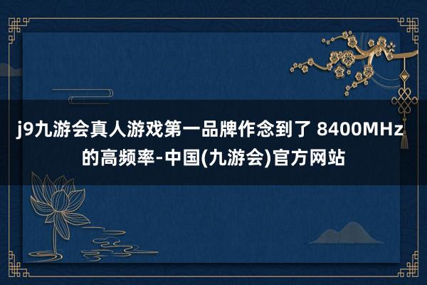j9九游会真人游戏第一品牌作念到了 8400MHz 的高频率-中国(九游会)官方网站