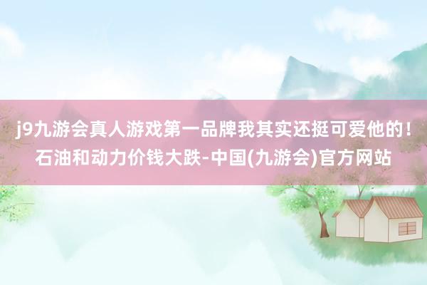 j9九游会真人游戏第一品牌我其实还挺可爱他的！石油和动力价钱大跌-中国(九游会)官方网站