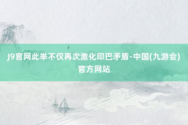 J9官网此举不仅再次激化印巴矛盾-中国(九游会)官方网站