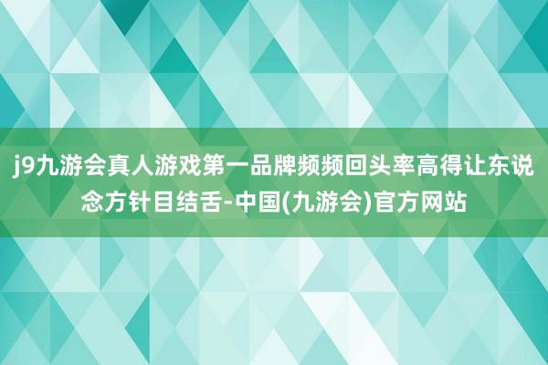 j9九游会真人游戏第一品牌频频回头率高得让东说念方针目结舌-中国(九游会)官方网站