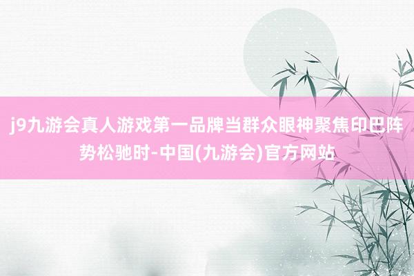 j9九游会真人游戏第一品牌当群众眼神聚焦印巴阵势松驰时-中国(九游会)官方网站