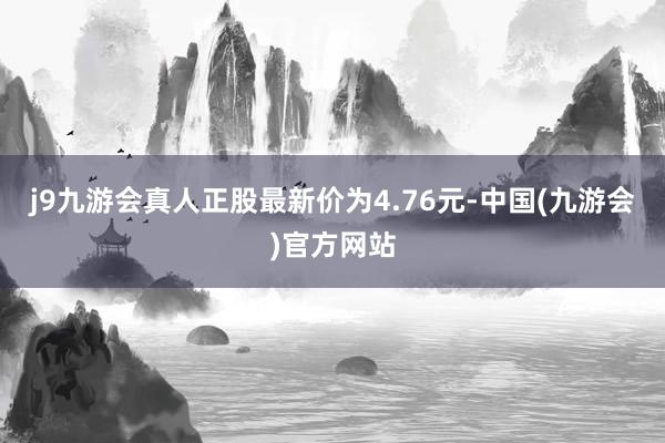 j9九游会真人正股最新价为4.76元-中国(九游会)官方网站