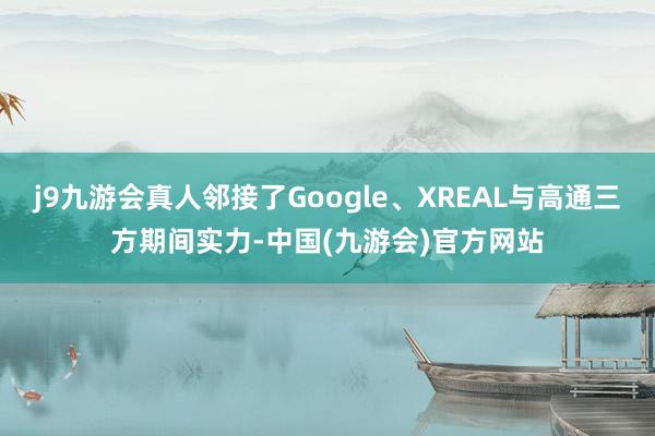 j9九游会真人邻接了Google、XREAL与高通三方期间实力-中国(九游会)官方网站