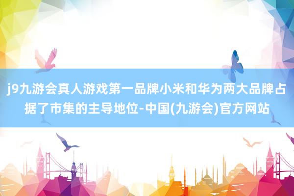 j9九游会真人游戏第一品牌小米和华为两大品牌占据了市集的主导地位-中国(九游会)官方网站