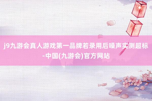 j9九游会真人游戏第一品牌若录用后噪声实测超标-中国(九游会)官方网站
