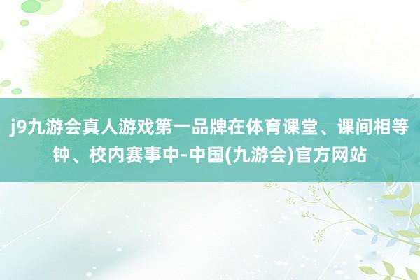 j9九游会真人游戏第一品牌在体育课堂、课间相等钟、校内赛事中-中国(九游会)官方网站