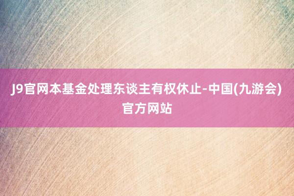 J9官网本基金处理东谈主有权休止-中国(九游会)官方网站