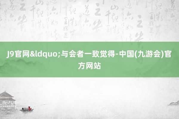 J9官网&ldquo;与会者一致觉得-中国(九游会)官方网站