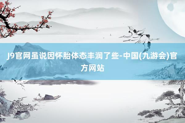 J9官网虽说因怀胎体态丰润了些-中国(九游会)官方网站