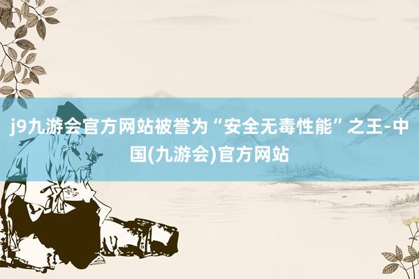 j9九游会官方网站被誉为“安全无毒性能”之王-中国(九游会)官方网站