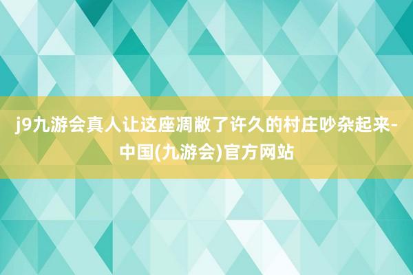 j9九游会真人让这座凋敝了许久的村庄吵杂起来-中国(九游会)官方网站