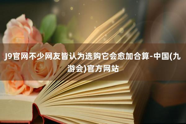 J9官网不少网友皆认为选购它会愈加合算-中国(九游会)官方网站