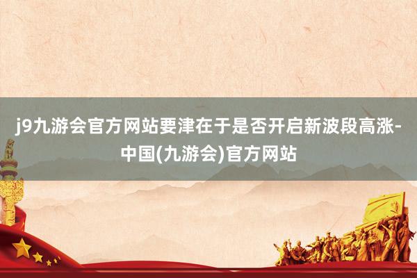 j9九游会官方网站要津在于是否开启新波段高涨-中国(九游会)官方网站