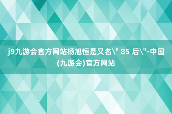 j9九游会官方网站杨旭恒是又名