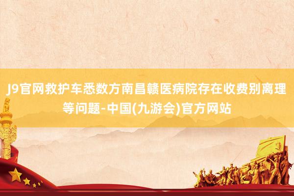 J9官网救护车悉数方南昌赣医病院存在收费别离理等问题-中国(九游会)官方网站