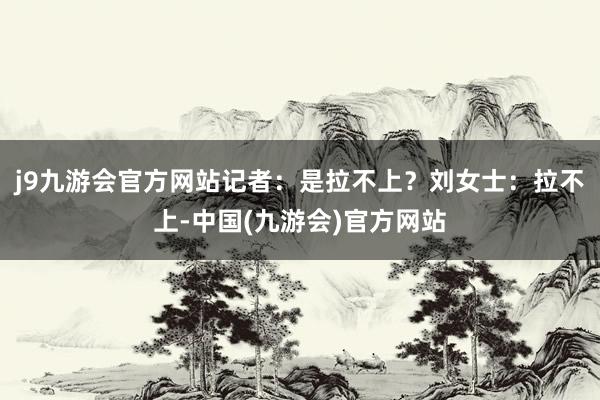 j9九游会官方网站记者：是拉不上？刘女士：拉不上-中国(九游会)官方网站